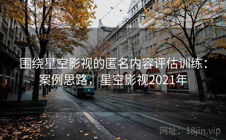 围绕星空影视的匿名内容评估训练:案例思路,星空影视2021年 围绕星空影视的匿名内容评估训练:案例思路,星空影视2021年