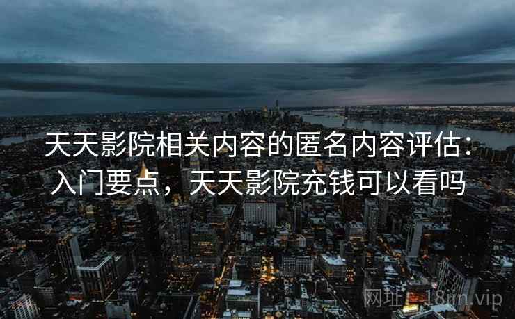 天天影院相关内容的匿名内容评估：入门要点，天天影院充钱可以看吗