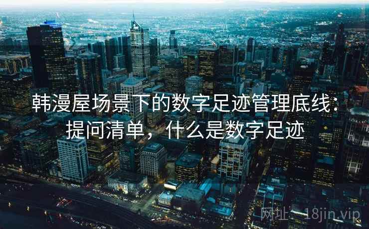 韩漫屋场景下的数字足迹管理底线：提问清单，什么是数字足迹