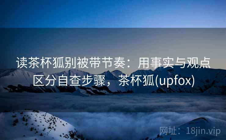 读茶杯狐别被带节奏：用事实与观点区分自查步骤，茶杯狐(upfox)