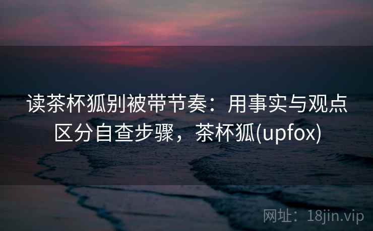 读茶杯狐别被带节奏：用事实与观点区分自查步骤，茶杯狐(upfox)
