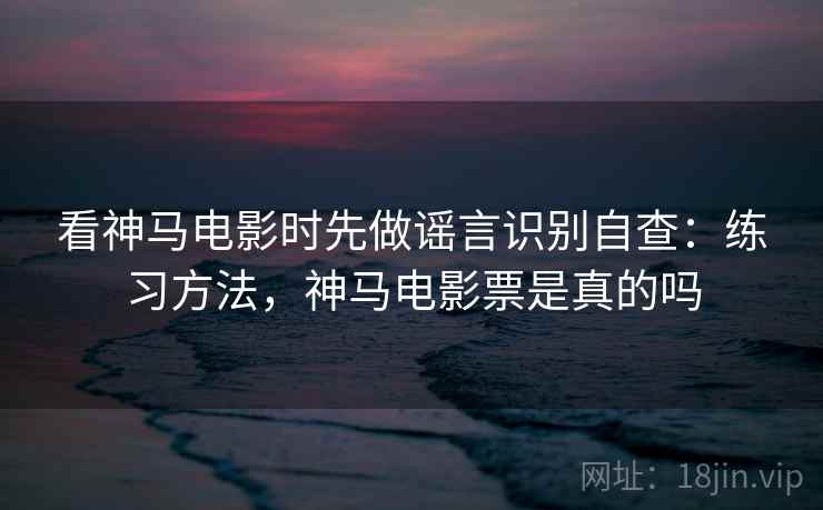 看神马电影时先做谣言识别自查：练习方法，神马电影票是真的吗