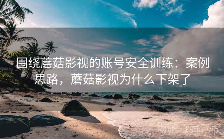 围绕蘑菇影视的账号安全训练：案例思路，蘑菇影视为什么下架了