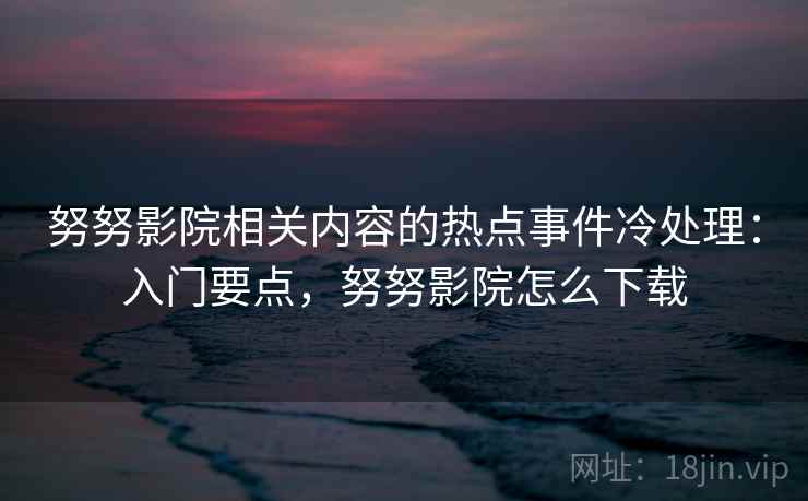 努努影院相关内容的热点事件冷处理：入门要点，努努影院怎么下载