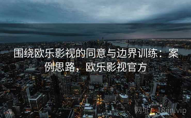 围绕欧乐影视的同意与边界训练：案例思路，欧乐影视官方