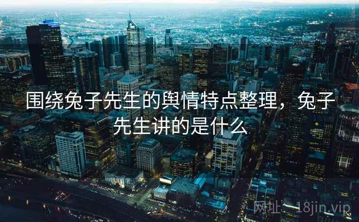 围绕兔子先生的舆情特点整理，兔子先生讲的是什么
