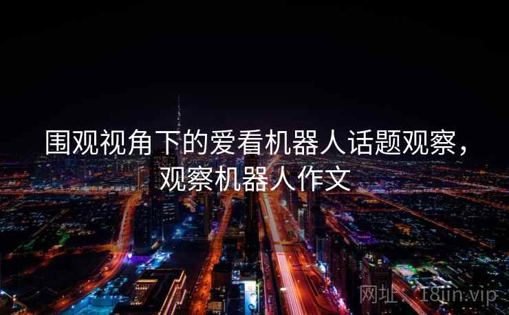 围观视角下的爱看机器人话题观察,观察机器人作文 围观视角下的爱看机器人话题观察,观察机器人作文