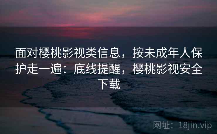 面对樱桃影视类信息，按未成年人保护走一遍：底线提醒，樱桃影视安全下载