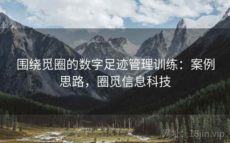 围绕觅圈的数字足迹管理训练:案例思路,圈觅信息科技 围绕觅圈的数字足迹管理训练:案例思路,圈觅信息科技