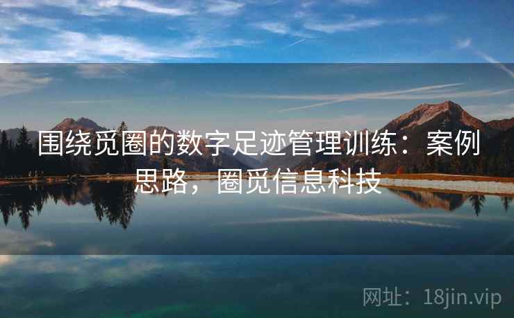 围绕觅圈的数字足迹管理训练:案例思路,圈觅信息科技 围绕觅圈的数字足迹管理训练:案例思路,圈觅信息科技