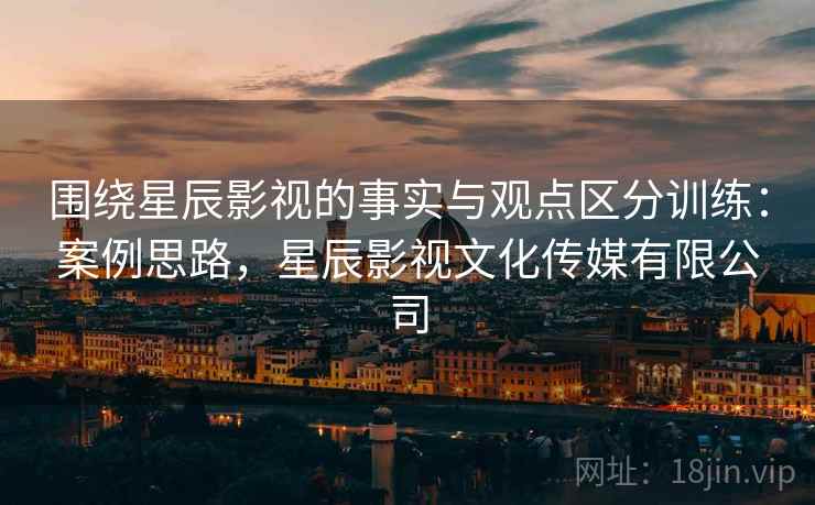 围绕星辰影视的事实与观点区分训练:案例思路,星辰影视文化传媒有限公司 围绕星辰影视的事实与观点区分训练:案例思路,星辰影视文化传媒有限公司
