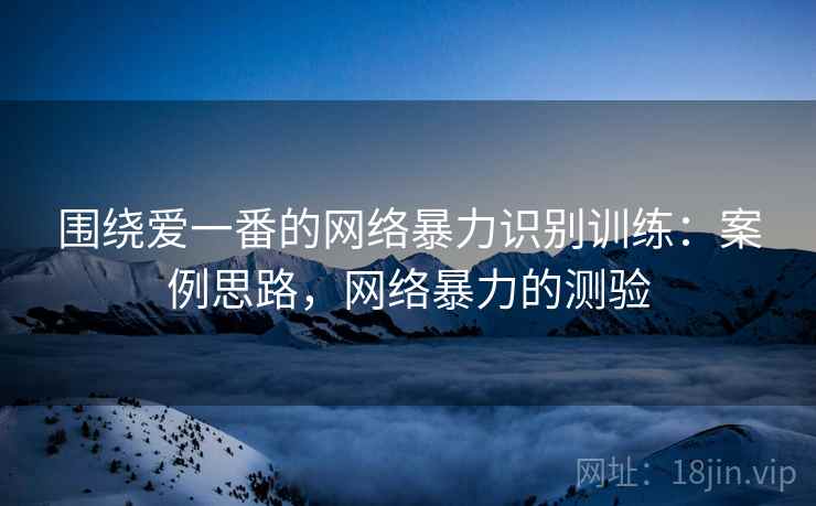 围绕爱一番的网络暴力识别训练：案例思路，网络暴力的测验