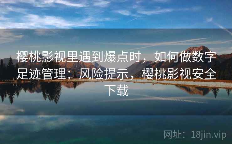 樱桃影视里遇到爆点时，如何做数字足迹管理：风险提示，樱桃影视安全下载