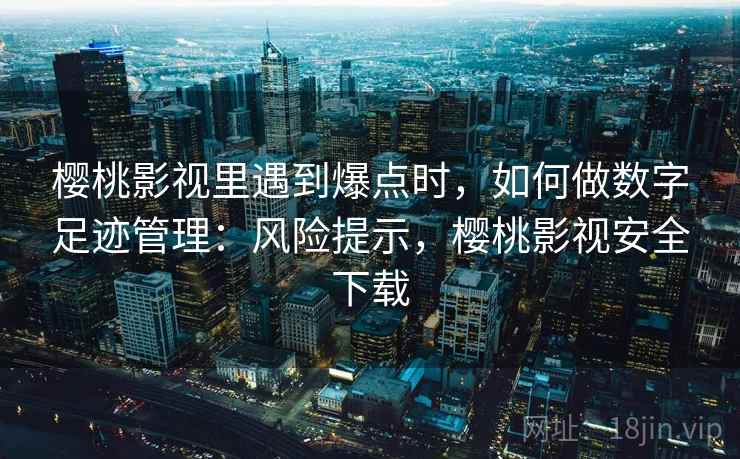 樱桃影视里遇到爆点时，如何做数字足迹管理：风险提示，樱桃影视安全下载