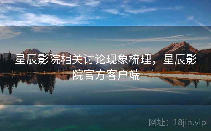 星辰影院相关讨论现象梳理，星辰影院官方客户端