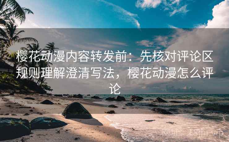 樱花动漫内容转发前：先核对评论区规则理解澄清写法，樱花动漫怎么评论
