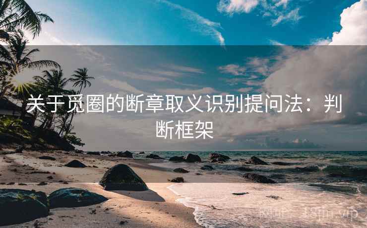 关于觅圈的断章取义识别提问法:判断框架 关于觅圈的断章取义识别提问法:判断框架