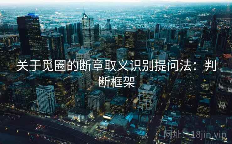 关于觅圈的断章取义识别提问法:判断框架 关于觅圈的断章取义识别提问法:判断框架