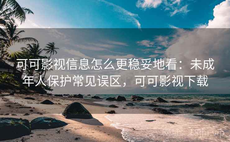 可可影视信息怎么更稳妥地看：未成年人保护常见误区，可可影视下载
