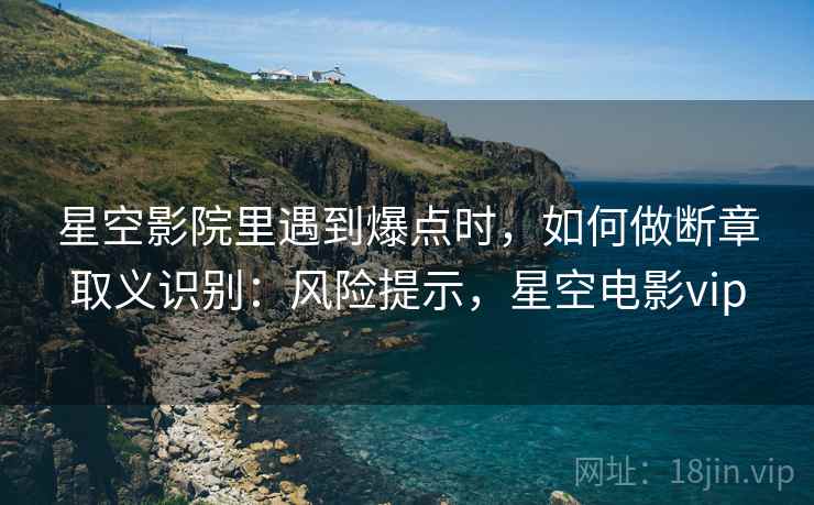 星空影院里遇到爆点时,如何做断章取义识别:风险提示,星空电影vip 星空影院里遇到爆点时,如何做断章取义识别:风险提示,星空电影vip