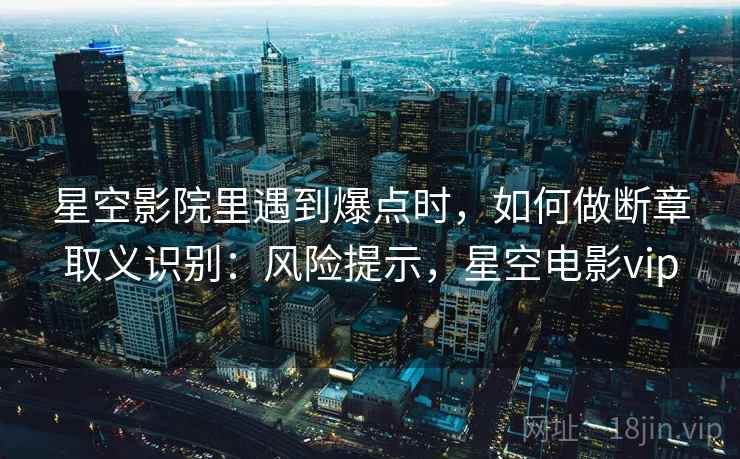 星空影院里遇到爆点时,如何做断章取义识别:风险提示,星空电影vip 星空影院里遇到爆点时,如何做断章取义识别:风险提示,星空电影vip