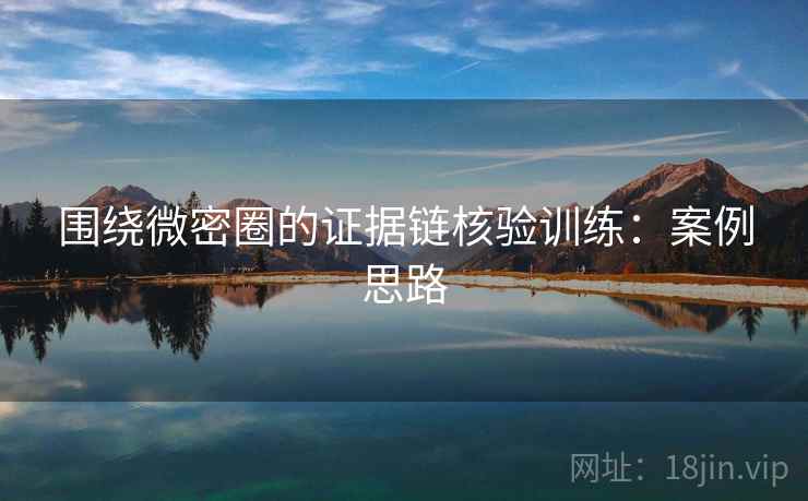 围绕微密圈的证据链核验训练:案例思路 围绕微密圈的证据链核验训练:案例思路