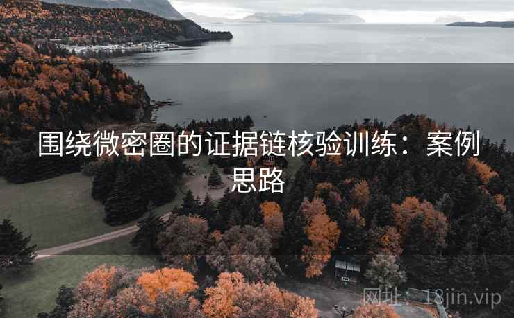围绕微密圈的证据链核验训练:案例思路 围绕微密圈的证据链核验训练:案例思路