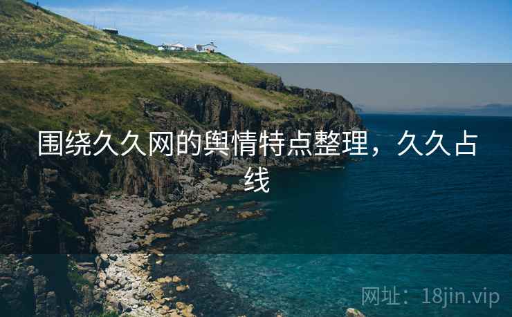 围绕久久网的舆情特点整理,久久占线 围绕久久网的舆情特点整理,久久占线