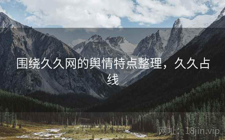 围绕久久网的舆情特点整理,久久占线 围绕久久网的舆情特点整理,久久占线