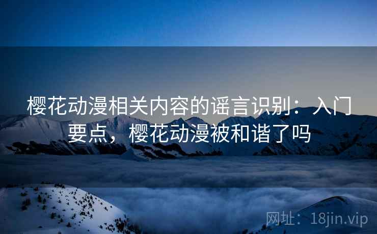樱花动漫相关内容的谣言识别:入门要点,樱花动漫被和谐了吗 樱花动漫相关内容的谣言识别:入门要点,樱花动漫被和谐了吗