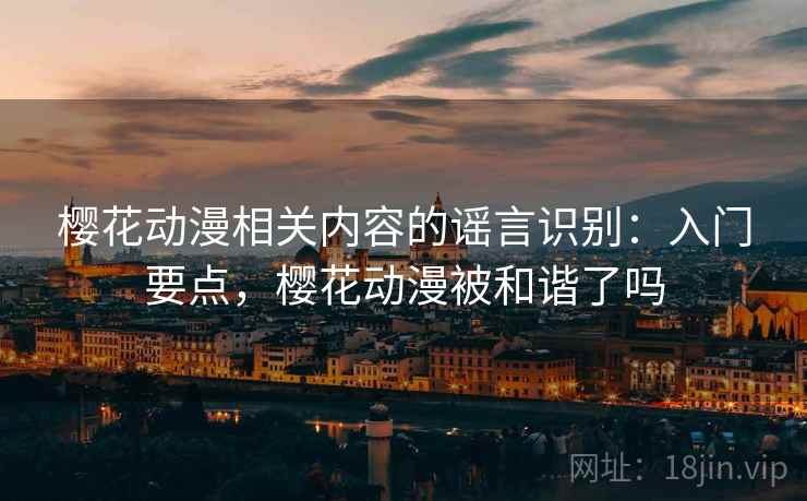 樱花动漫相关内容的谣言识别:入门要点,樱花动漫被和谐了吗 樱花动漫相关内容的谣言识别:入门要点,樱花动漫被和谐了吗