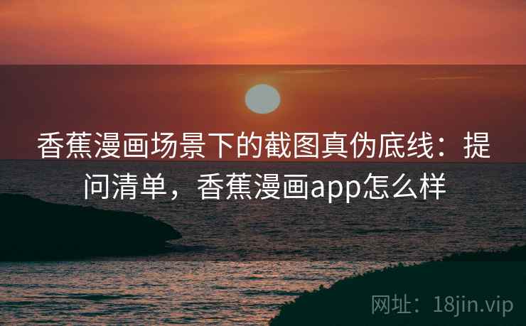 香蕉漫画场景下的截图真伪底线:提问清单,香蕉漫画app怎么样 香蕉漫画场景下的截图真伪底线:提问清单,香蕉漫画app怎么样