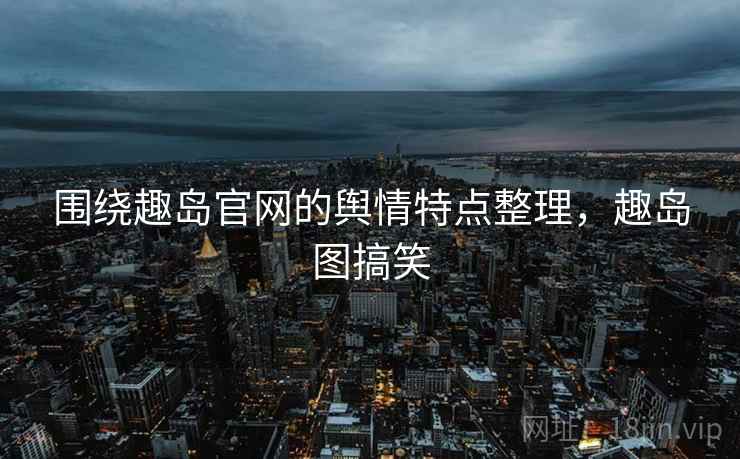 围绕趣岛官网的舆情特点整理,趣岛图搞笑 围绕趣岛官网的舆情特点整理,趣岛图搞笑