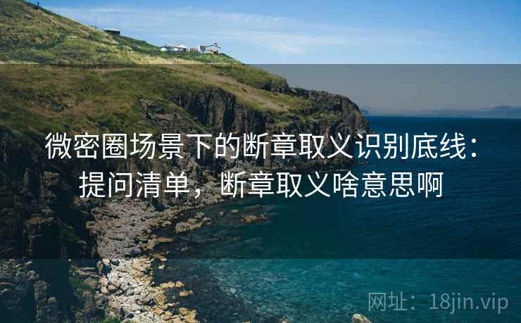 微密圈场景下的断章取义识别底线：提问清单，断章取义啥意思啊