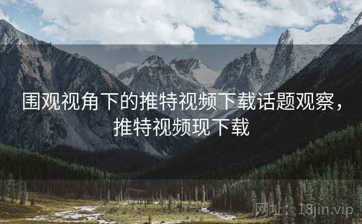 围观视角下的推特视频下载话题观察，推特视频现下载
