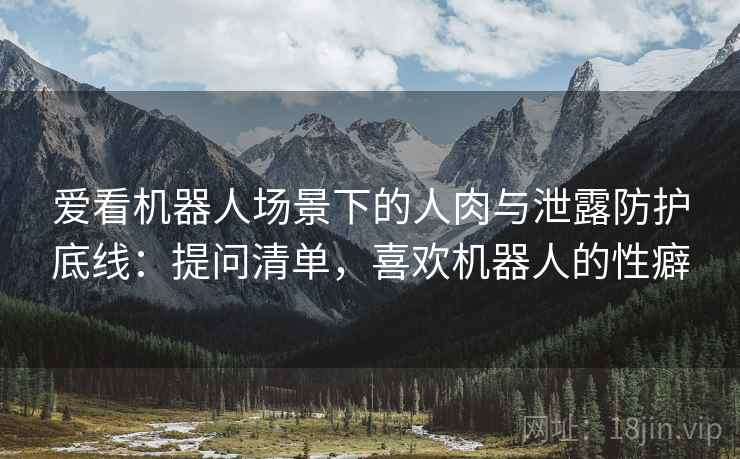 爱看机器人场景下的人肉与泄露防护底线：提问清单，喜欢机器人的性癖