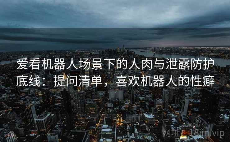爱看机器人场景下的人肉与泄露防护底线：提问清单，喜欢机器人的性癖