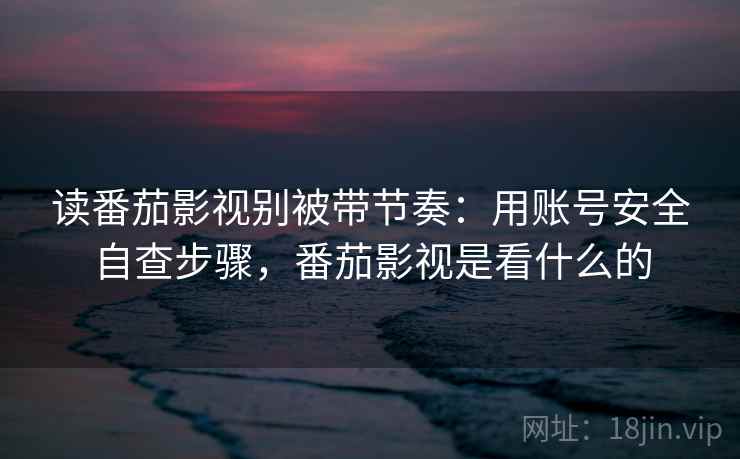 读番茄影视别被带节奏：用账号安全自查步骤，番茄影视是看什么的