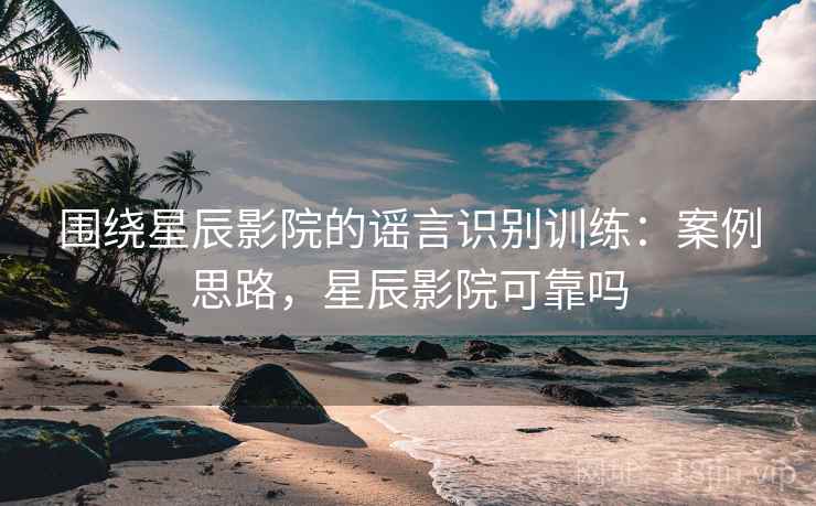 围绕星辰影院的谣言识别训练：案例思路，星辰影院可靠吗