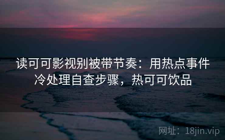 读可可影视别被带节奏：用热点事件冷处理自查步骤，热可可饮品