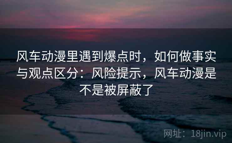 风车动漫里遇到爆点时，如何做事实与观点区分：风险提示，风车动漫是不是被屏蔽了
