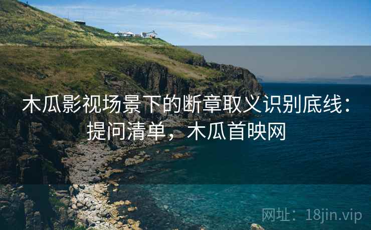木瓜影视场景下的断章取义识别底线：提问清单，木瓜首映网