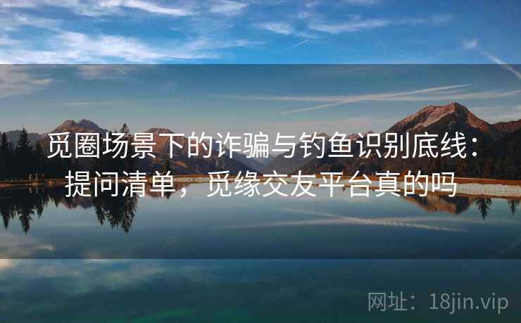 觅圈场景下的诈骗与钓鱼识别底线：提问清单，觅缘交友平台真的吗