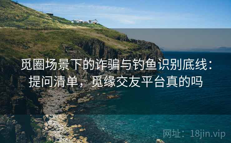 觅圈场景下的诈骗与钓鱼识别底线：提问清单，觅缘交友平台真的吗