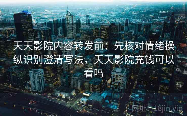 天天影院内容转发前：先核对情绪操纵识别澄清写法，天天影院充钱可以看吗