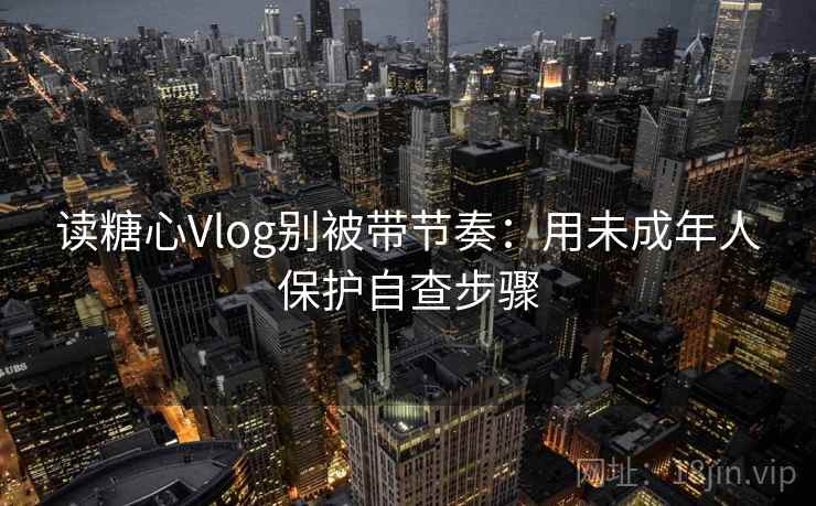 读糖心Vlog别被带节奏：用未成年人保护自查步骤