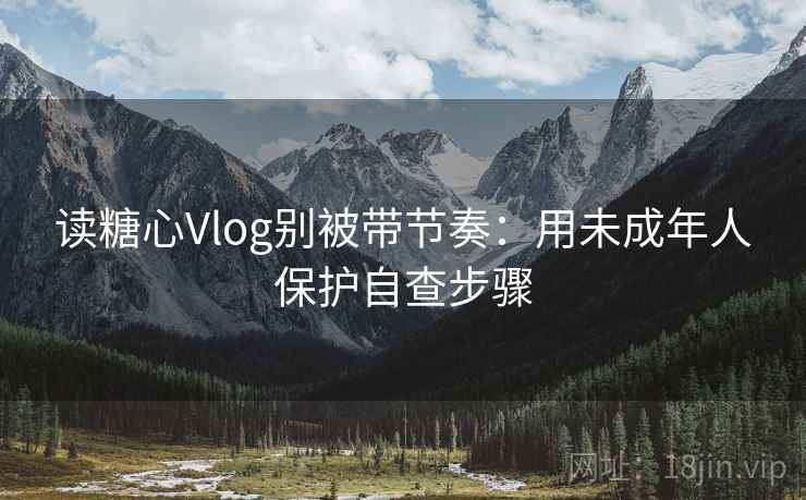 读糖心Vlog别被带节奏：用未成年人保护自查步骤