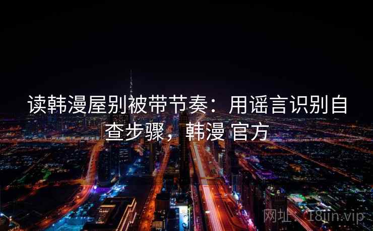 读韩漫屋别被带节奏：用谣言识别自查步骤，韩漫 官方