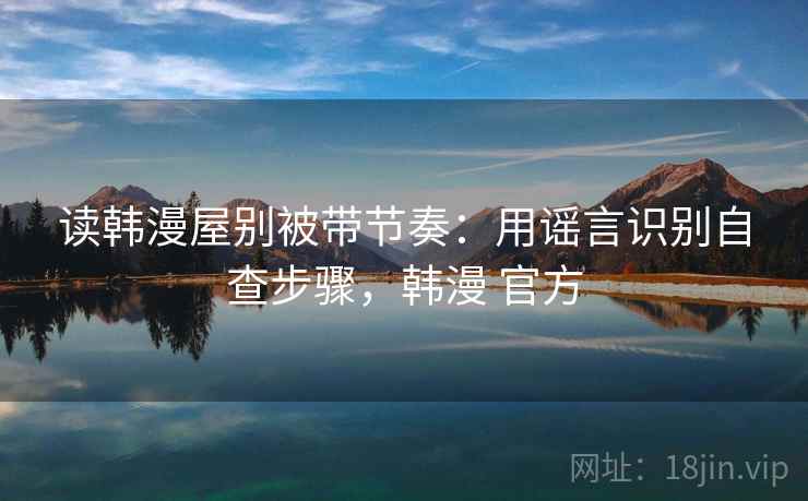 读韩漫屋别被带节奏：用谣言识别自查步骤，韩漫 官方