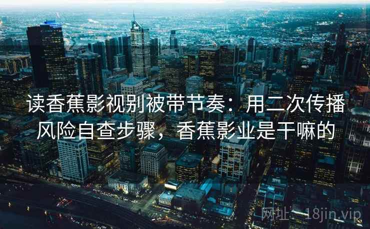 读香蕉影视别被带节奏：用二次传播风险自查步骤，香蕉影业是干嘛的